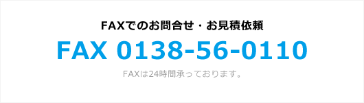 FAXでのお問合せ・お見積依頼 FAX 0138-56-0110 FAXは24時間承っております。