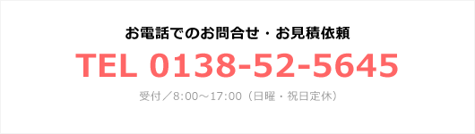 お電話でのお問合せ・お見積依頼 TEL 0138-52-5645 受付／8:00～17:00（日曜・祝日定休）